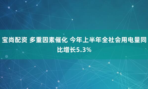 宝尚配资 多重因素催化 今年上半年全社会用电量同比增长5.3%