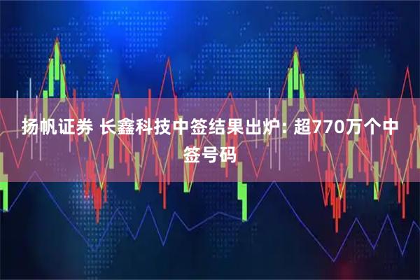 扬帆证券 长鑫科技中签结果出炉: 超770万个中签号码