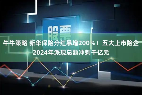 牛牛策略 新华保险分红暴增200％！五大上市险企2024年派现总额冲刺千亿元