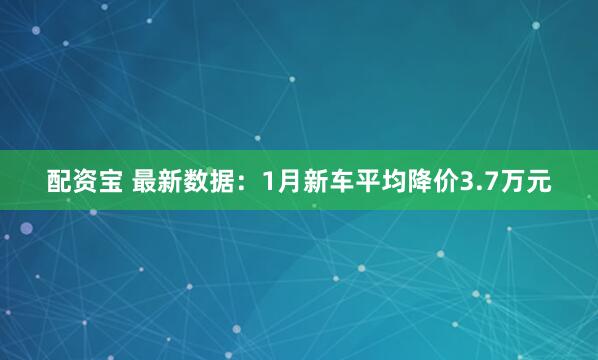 配资宝 最新数据:1月新车平均降价3.7万元