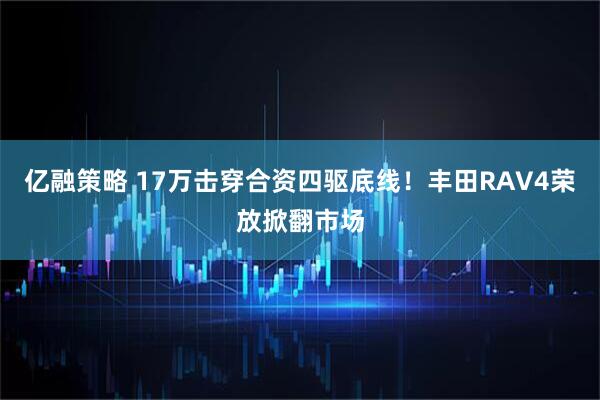 亿融策略 17万击穿合资四驱底线！丰田RAV4荣放掀翻市场