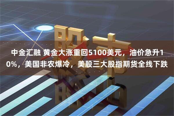 中金汇融 黄金大涨重回5100美元，油价急升10%，美国非农爆冷，美股三大股指期货全线下跌