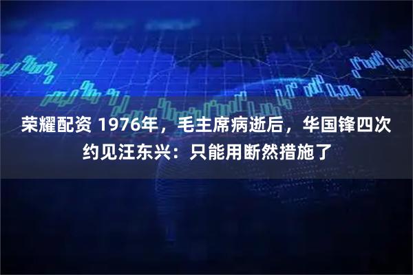 荣耀配资 1976年，毛主席病逝后，华国锋四次约见汪东兴：只能用断然措施了