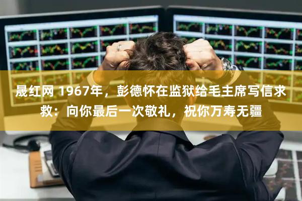 晟红网 1967年，彭德怀在监狱给毛主席写信求救：向你最后一次敬礼，祝你万寿无疆