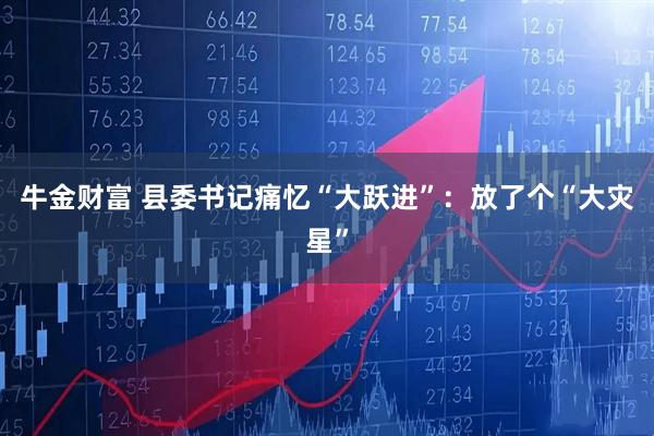 牛金财富 县委书记痛忆“大跃进”：放了个“大灾星”