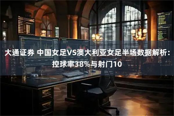 大通证券 中国女足VS澳大利亚女足半场数据解析：控球率38%与射门10