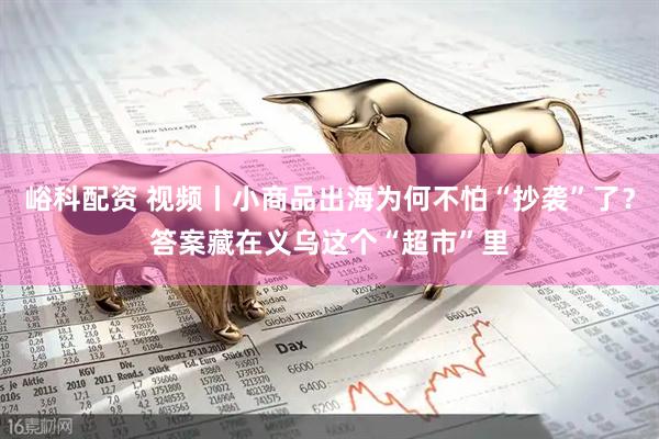 峪科配资 视频丨小商品出海为何不怕“抄袭”了？答案藏在义乌这个“超市”里