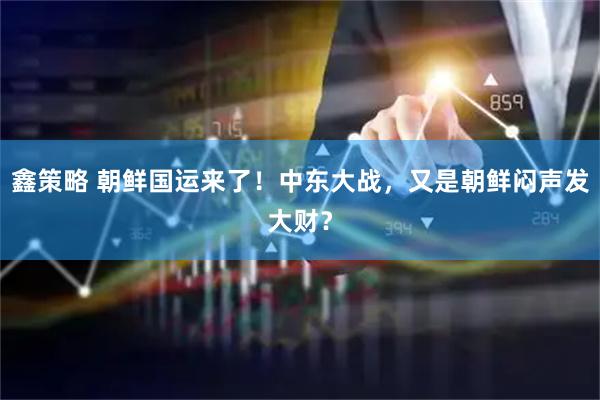 鑫策略 朝鲜国运来了！中东大战，又是朝鲜闷声发大财？