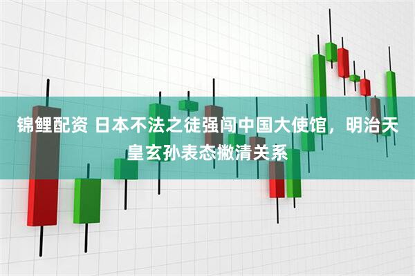 锦鲤配资 日本不法之徒强闯中国大使馆，明治天皇玄孙表态撇清关系