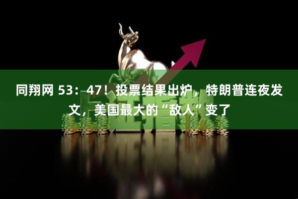 同翔网 53：47！投票结果出炉，特朗普连夜发文，美国最大的“敌人”变了