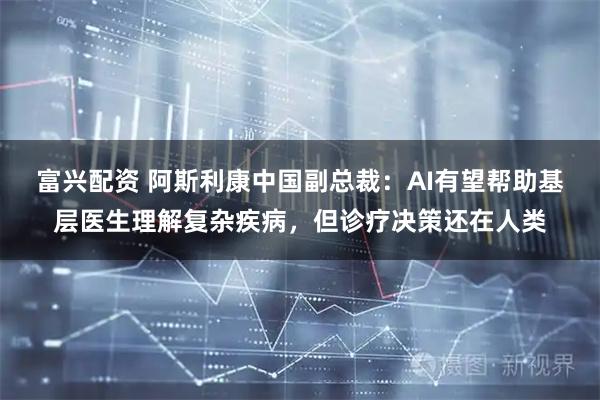 富兴配资 阿斯利康中国副总裁：AI有望帮助基层医生理解复杂疾病，但诊疗决策还在人类