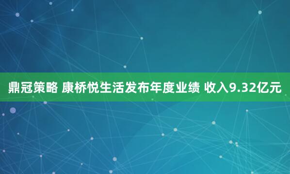 鼎冠策略 康桥悦生活发布年度业绩 收入9.32亿元