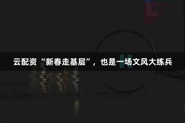 云配资 “新春走基层”，也是一场文风大练兵