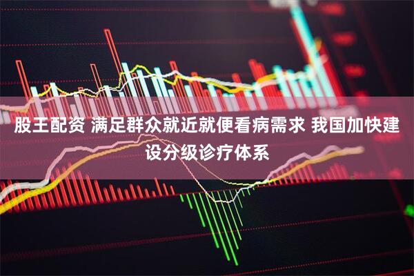 股王配资 满足群众就近就便看病需求 我国加快建设分级诊疗体系