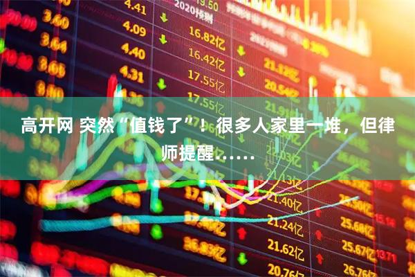 高开网 突然“值钱了”！很多人家里一堆，但律师提醒……