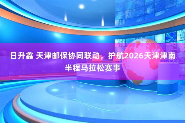 日升鑫 天津邮保协同联动，护航2026天津津南半程马拉松赛事
