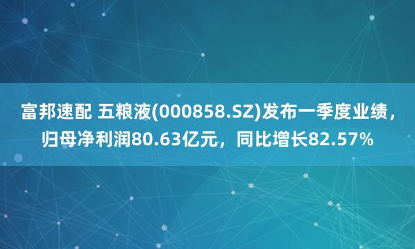 富邦速配 五粮液(000858.SZ)发布一季度业绩，归母净利润80.63亿元，同比增长82.57%