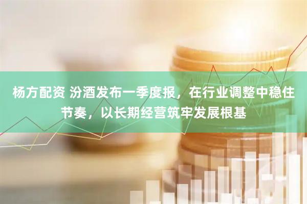 杨方配资 汾酒发布一季度报，在行业调整中稳住节奏，以长期经营筑牢发展根基