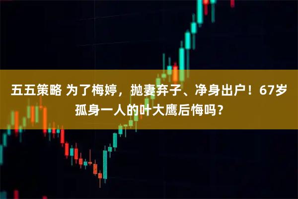五五策略 为了梅婷,抛妻弃子、净身出户!67岁孤身一人的叶大鹰后悔吗?