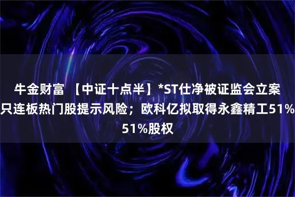 牛金财富 【中证十点半】*ST仕净被证监会立案；多只连板热门股提示风险；欧科亿拟取得永鑫精工51%股权
