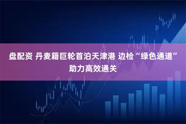 盘配资 丹麦籍巨轮首泊天津港 边检“绿色通道”助力高效通关