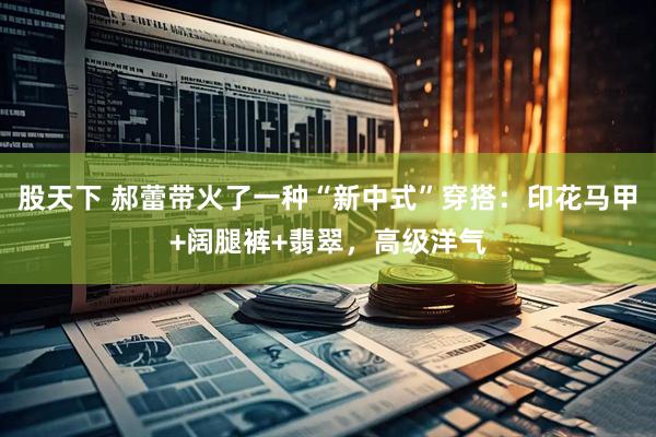 股天下 郝蕾带火了一种“新中式”穿搭:印花马甲+阔腿裤+翡翠,高级洋气