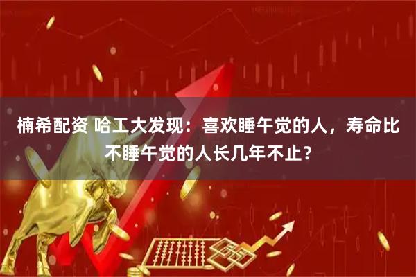 楠希配资 哈工大发现：喜欢睡午觉的人，寿命比不睡午觉的人长几年不止？