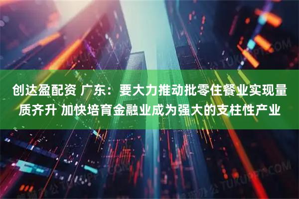 创达盈配资 广东：要大力推动批零住餐业实现量质齐升 加快培育金融业成为强大的支柱性产业