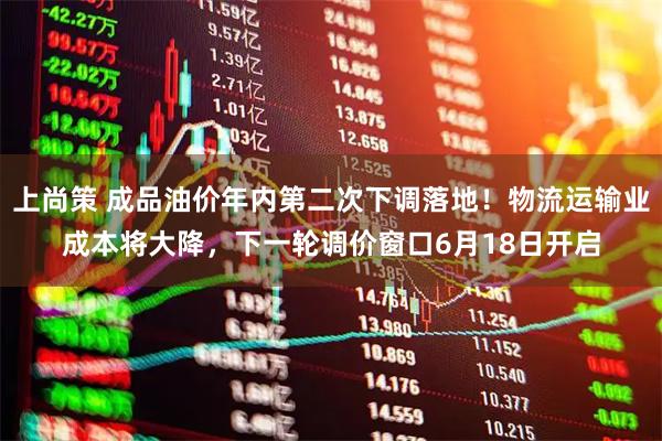 上尚策 成品油价年内第二次下调落地！物流运输业成本将大降，下一轮调价窗口6月18日开启