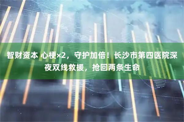智财资本 心梗×2，守护加倍！长沙市第四医院深夜双线救援，抢回两条生命