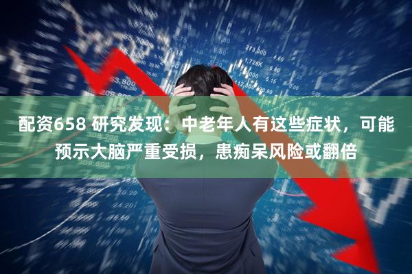 配资658 研究发现：中老年人有这些症状，可能预示大脑严重受损，患痴呆风险或翻倍