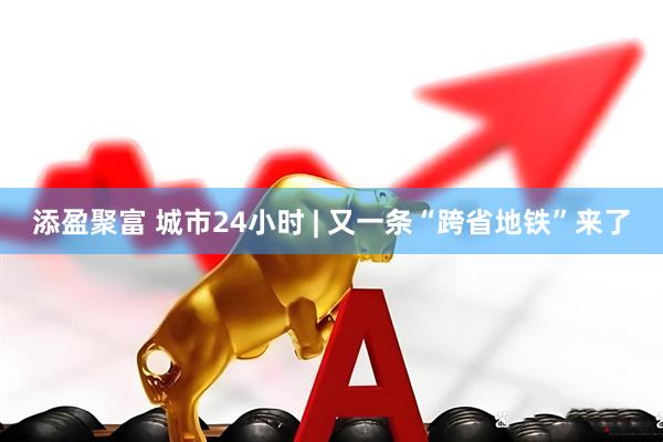 添盈聚富 城市24小时 | 又一条“跨省地铁”来了