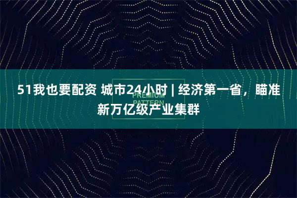 51我也要配资 城市24小时 | 经济第一省，瞄准新万亿级产业集群
