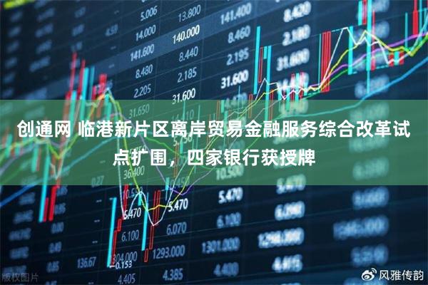 创通网 临港新片区离岸贸易金融服务综合改革试点扩围，四家银行获授牌