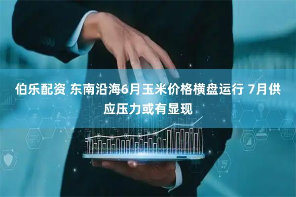 伯乐配资 东南沿海6月玉米价格横盘运行 7月供应压力或有显现