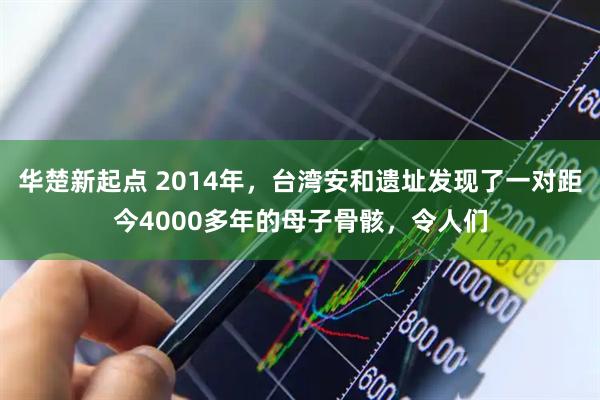 华楚新起点 2014年，台湾安和遗址发现了一对距今4000多年的母子骨骸，令人们