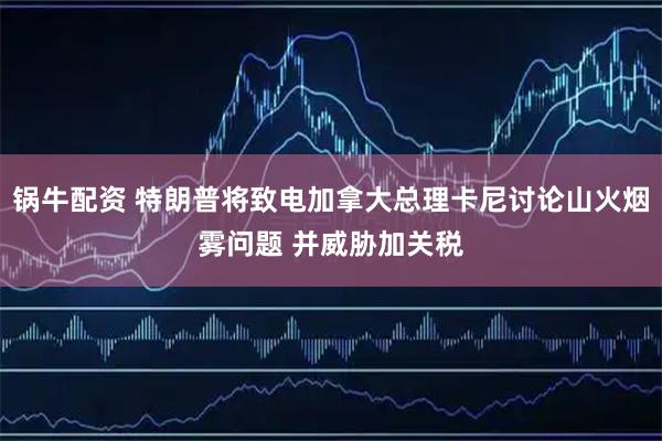 锅牛配资 特朗普将致电加拿大总理卡尼讨论山火烟雾问题 并威胁加关税