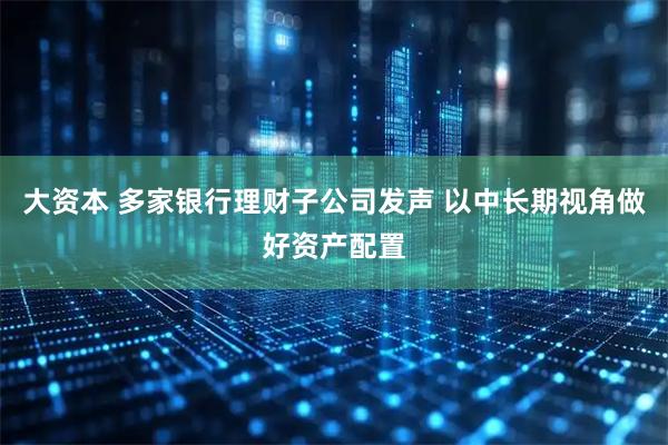 大资本 多家银行理财子公司发声 以中长期视角做好资产配置