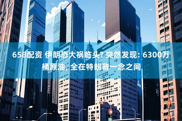 658配资 伊朗恐大祸临头? 突然发现: 6300万桶原油, 全在特朗普一念之间