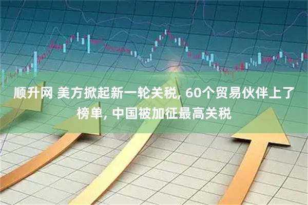 顺升网 美方掀起新一轮关税, 60个贸易伙伴上了榜单, 中国被加征最高关税