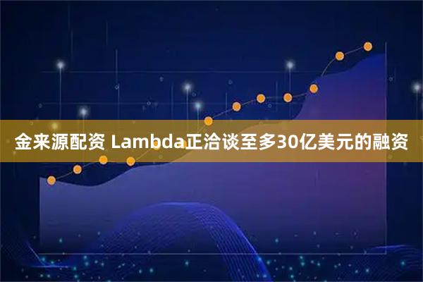 金来源配资 Lambda正洽谈至多30亿美元的融资