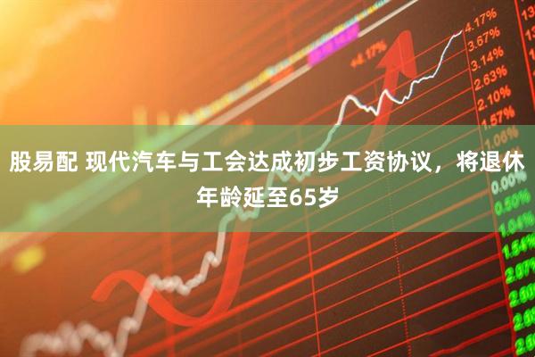 股易配 现代汽车与工会达成初步工资协议，将退休年龄延至65岁