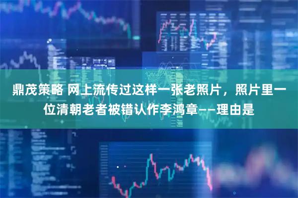 鼎茂策略 网上流传过这样一张老照片，照片里一位清朝老者被错认作李鸿章——理由是